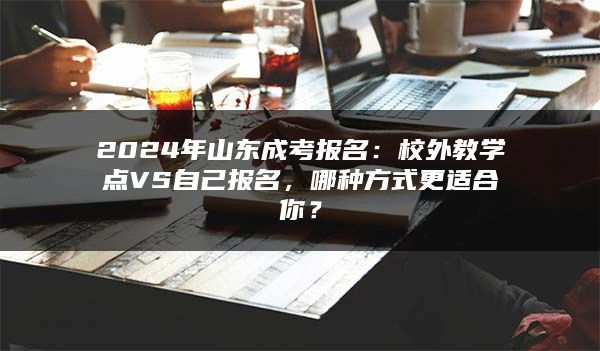 2024年山东成考报名：校外教学点VS自己报名，哪种方式更适合你？