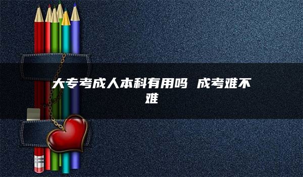 大专考成人本科有用吗 成考难不难