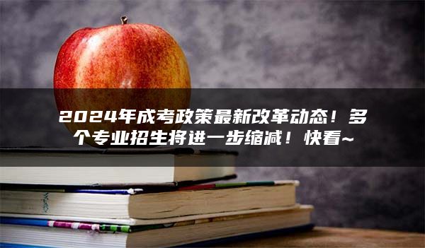 2024年成考政策最新改革动态！多个专业招生将进一步缩减！快看~