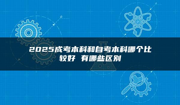 2025成考本科和自考本科哪个比较好 有哪些区别